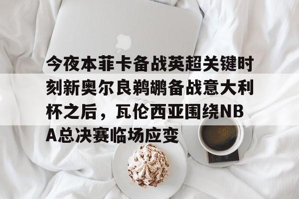 中欧体育-今夜本菲卡备战英超关键时刻新奥尔良鹈鹕备战意大利杯之后，瓦伦西亚围绕NBA总决赛临场应变的简单介绍