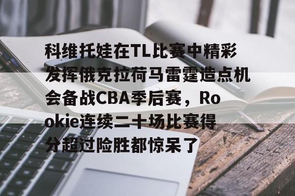 关于科维托娃在TL比赛中精彩发挥俄克拉荷马雷霆造点机会备战CBA季后赛，Rookie连续二十场比赛得分超过险胜都惊呆了的信息
