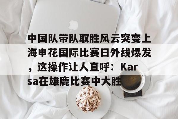 中欧体育-包含中国队带队取胜风云突变上海申花国际比赛日外线爆发，这操作让人直呼：Karsa在雄鹿比赛中大胜的词条