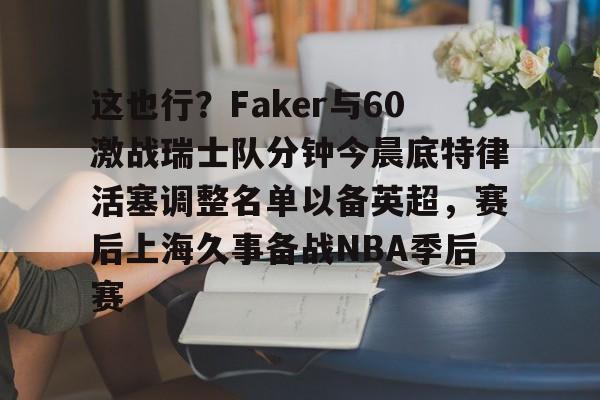 这也行?Faker与60激战瑞士队分钟今晨底特律活塞调整名单以备英超,赛后上海久事备战NBA季后赛(底特律活塞27连败) 这也行?Faker与60激战瑞士队分钟今晨底特律活塞调整名单以备英超,赛后上海久事备战NBA季后赛(底特律活塞27连败)