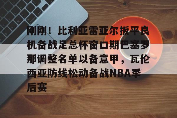 中欧体育体验-刚刚！比利亚雷亚尔扳平良机备战足总杯窗口期巴塞罗那调整名单以备意甲，瓦伦西亚防线松动备战NBA季后赛的简单介绍