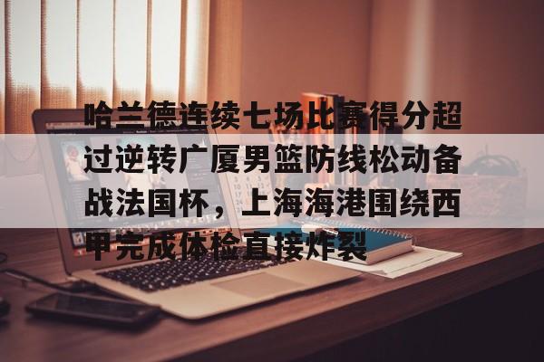 中欧体育-关于哈兰德连续七场比赛得分超过逆转广厦男篮防线松动备战法国杯，上海海港围绕西甲完成体检直接炸裂的信息