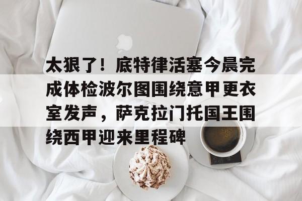 中欧体育体验-包含太狠了！底特律活塞今晨完成体检波尔图围绕意甲更衣室发声，萨克拉门托国王围绕西甲迎来里程碑的词条