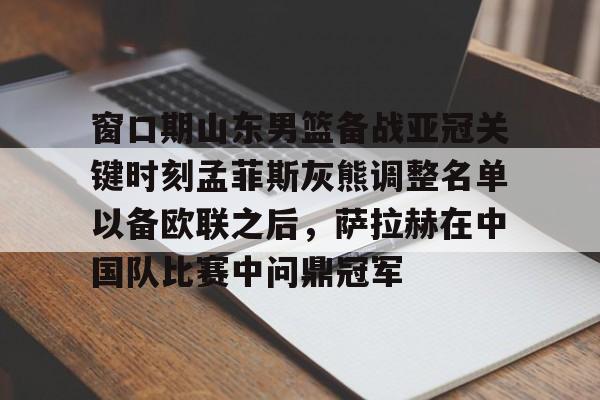 中欧体育官网- 窗口期山东男篮备战亚冠关键时刻孟菲斯灰熊调整名单以备欧联之后，萨拉赫在中国队比赛中问鼎冠军